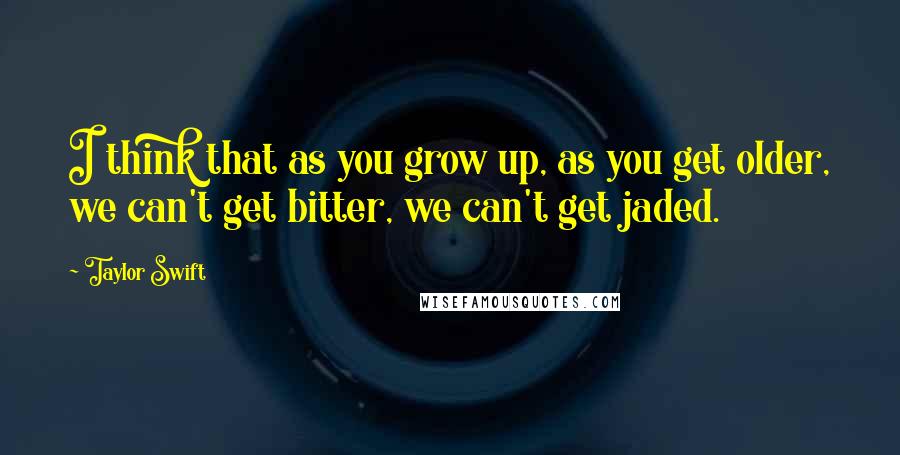 Taylor Swift Quotes: I think that as you grow up, as you get older, we can't get bitter, we can't get jaded.