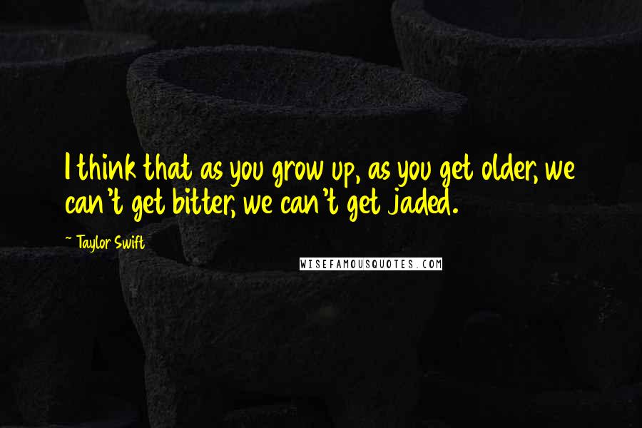 Taylor Swift Quotes: I think that as you grow up, as you get older, we can't get bitter, we can't get jaded.