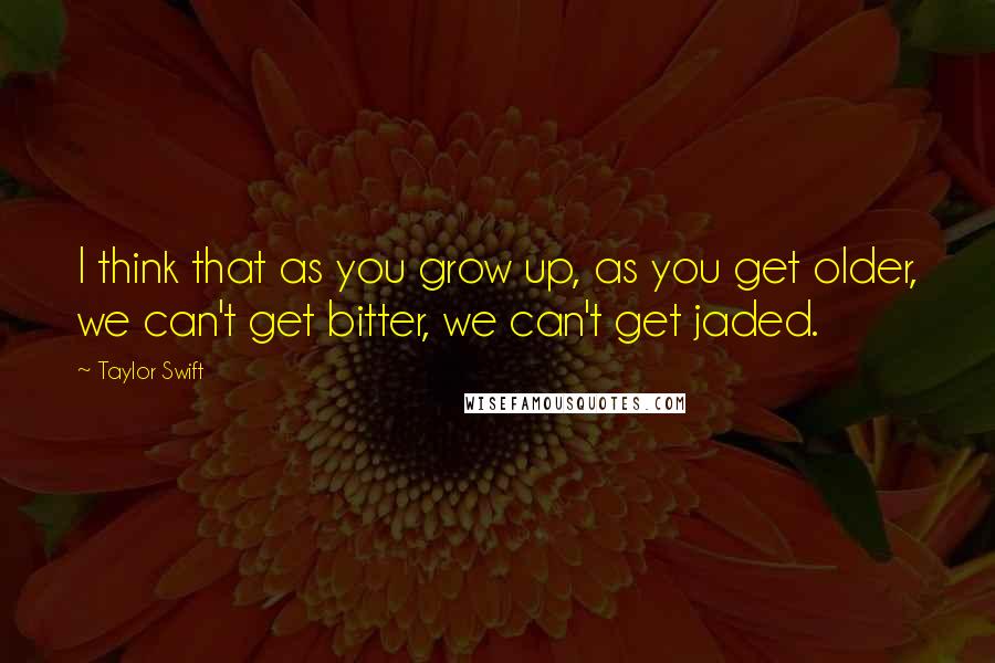 Taylor Swift Quotes: I think that as you grow up, as you get older, we can't get bitter, we can't get jaded.