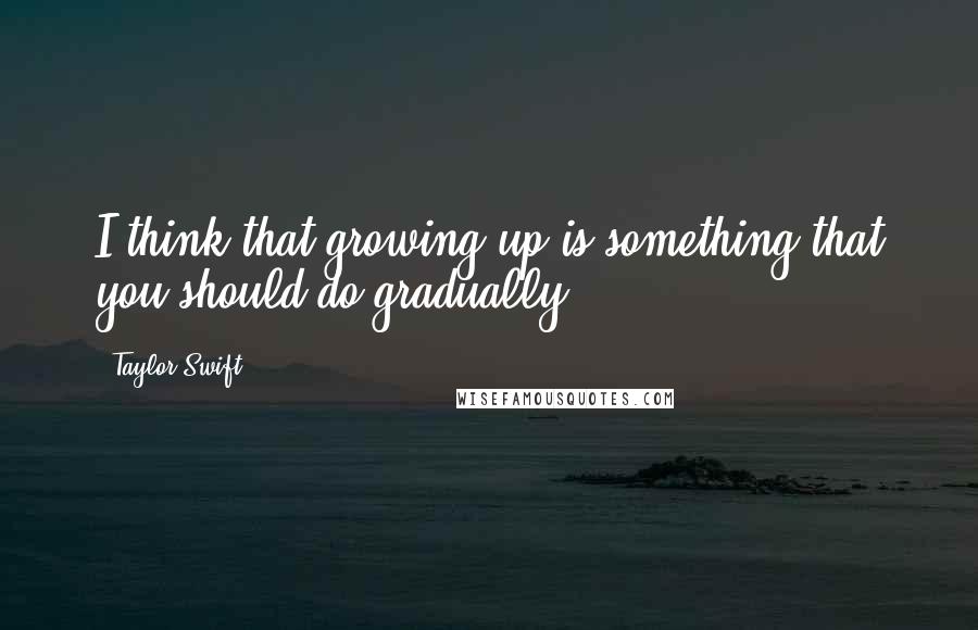 Taylor Swift Quotes: I think that growing up is something that you should do gradually.