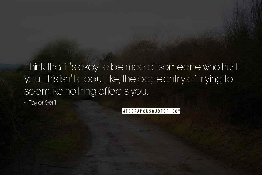 Taylor Swift Quotes: I think that it's okay to be mad at someone who hurt you. This isn't about, like, the pageantry of trying to seem like nothing affects you.