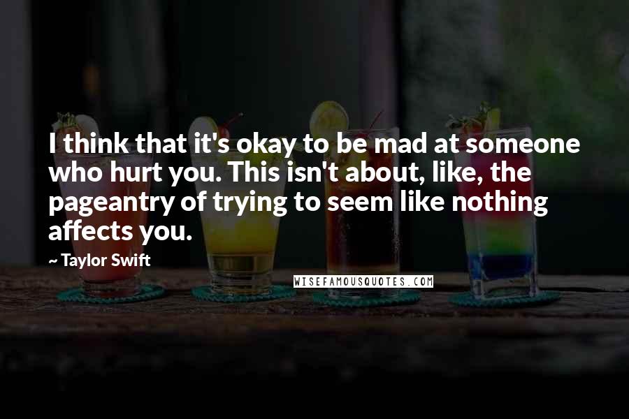 Taylor Swift Quotes: I think that it's okay to be mad at someone who hurt you. This isn't about, like, the pageantry of trying to seem like nothing affects you.