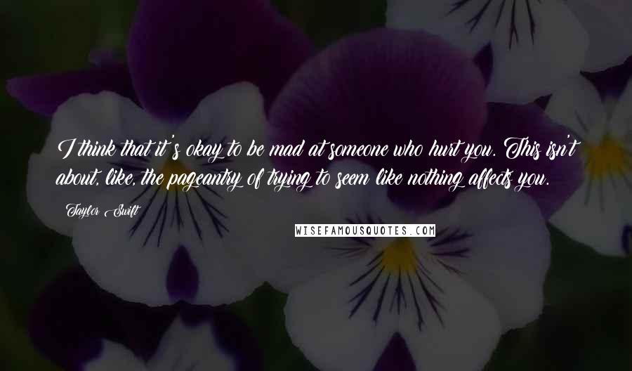 Taylor Swift Quotes: I think that it's okay to be mad at someone who hurt you. This isn't about, like, the pageantry of trying to seem like nothing affects you.