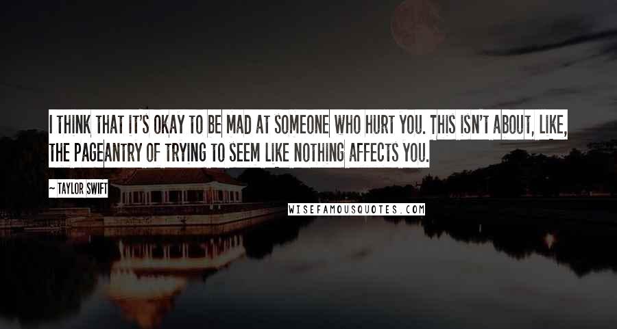 Taylor Swift Quotes: I think that it's okay to be mad at someone who hurt you. This isn't about, like, the pageantry of trying to seem like nothing affects you.