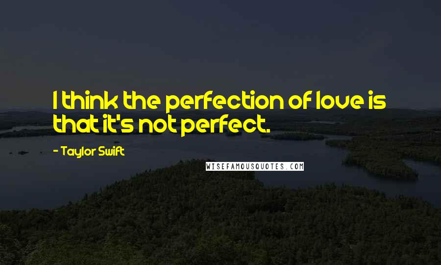 Taylor Swift Quotes: I think the perfection of love is that it's not perfect.