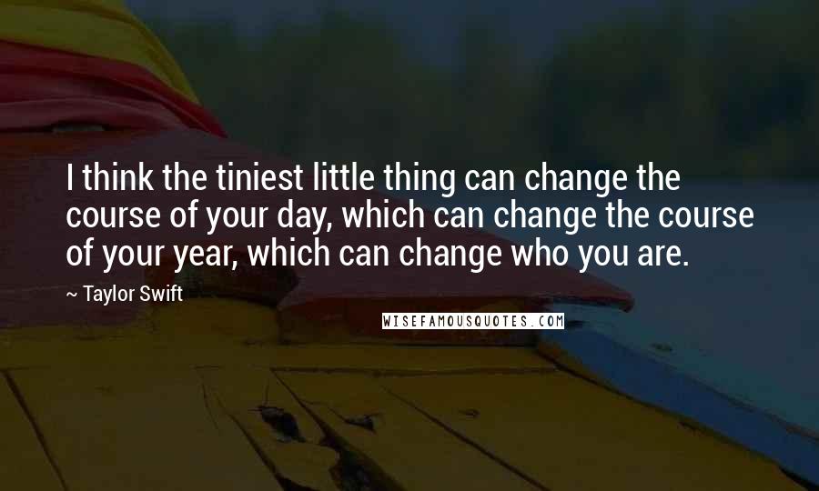 Taylor Swift Quotes: I think the tiniest little thing can change the course of your day, which can change the course of your year, which can change who you are.