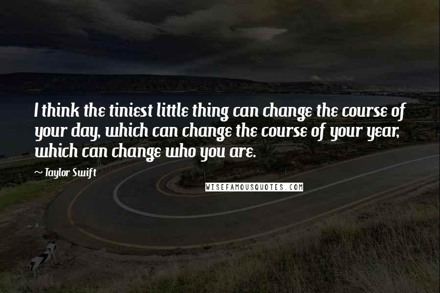 Taylor Swift Quotes: I think the tiniest little thing can change the course of your day, which can change the course of your year, which can change who you are.