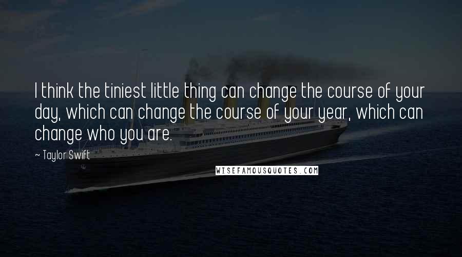 Taylor Swift Quotes: I think the tiniest little thing can change the course of your day, which can change the course of your year, which can change who you are.