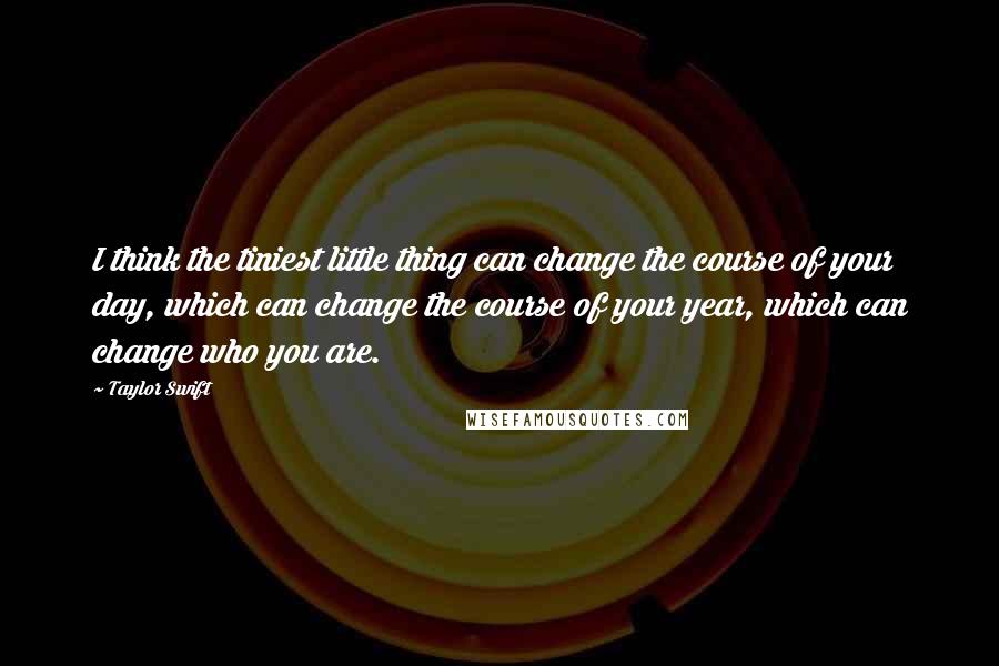 Taylor Swift Quotes: I think the tiniest little thing can change the course of your day, which can change the course of your year, which can change who you are.