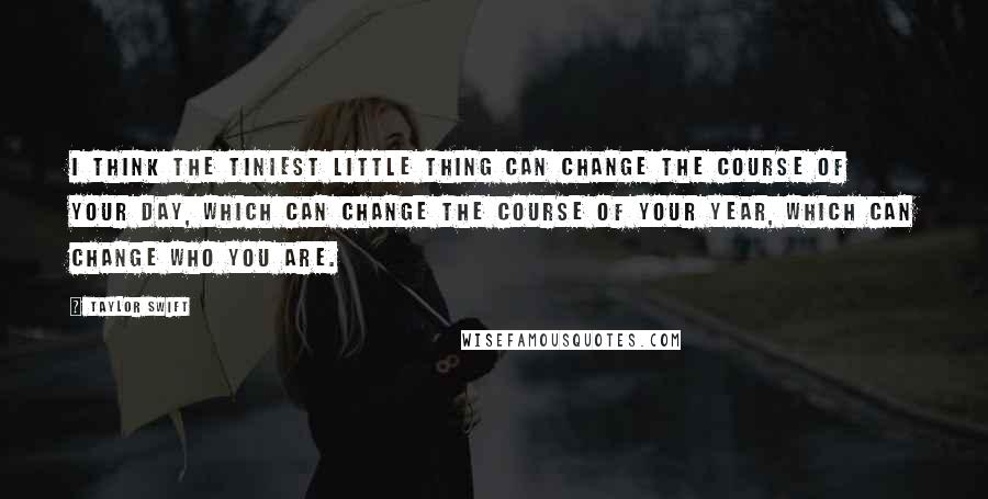 Taylor Swift Quotes: I think the tiniest little thing can change the course of your day, which can change the course of your year, which can change who you are.