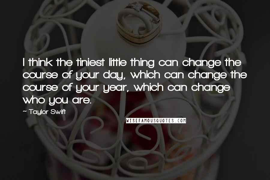 Taylor Swift Quotes: I think the tiniest little thing can change the course of your day, which can change the course of your year, which can change who you are.