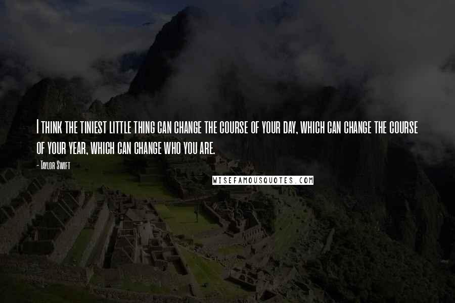 Taylor Swift Quotes: I think the tiniest little thing can change the course of your day, which can change the course of your year, which can change who you are.