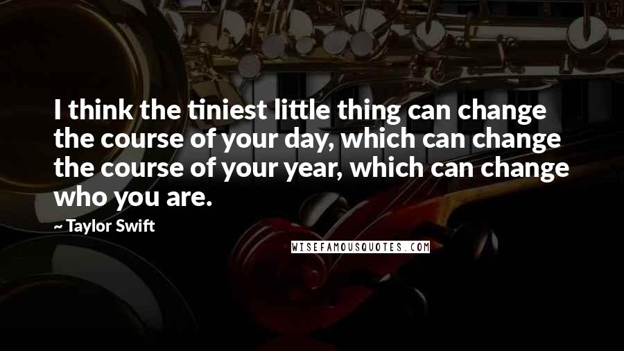 Taylor Swift Quotes: I think the tiniest little thing can change the course of your day, which can change the course of your year, which can change who you are.