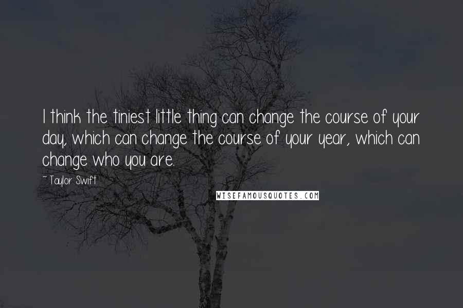 Taylor Swift Quotes: I think the tiniest little thing can change the course of your day, which can change the course of your year, which can change who you are.