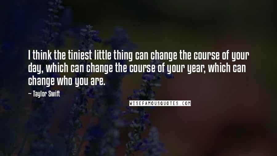 Taylor Swift Quotes: I think the tiniest little thing can change the course of your day, which can change the course of your year, which can change who you are.