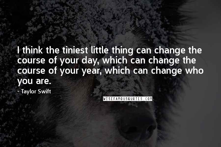 Taylor Swift Quotes: I think the tiniest little thing can change the course of your day, which can change the course of your year, which can change who you are.