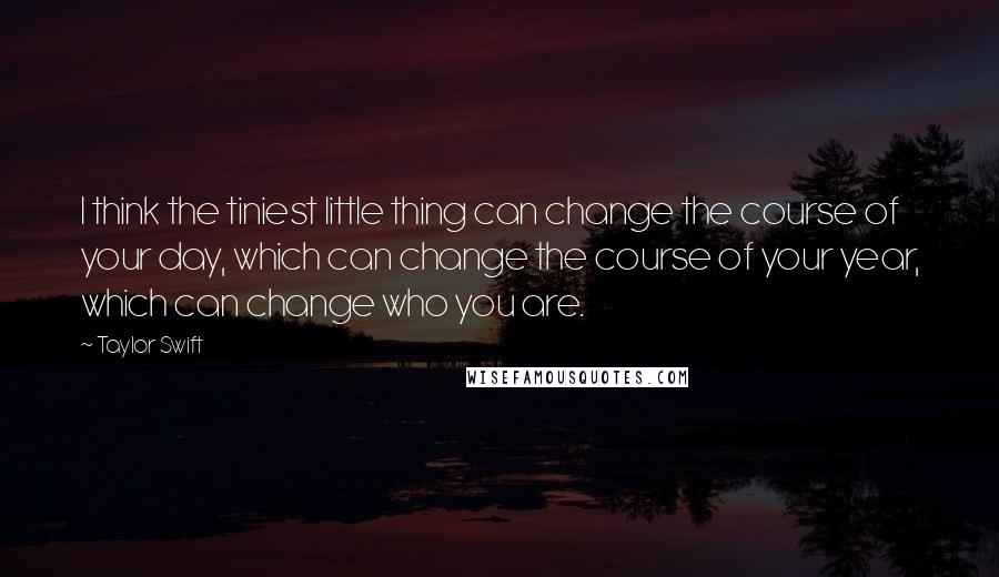 Taylor Swift Quotes: I think the tiniest little thing can change the course of your day, which can change the course of your year, which can change who you are.