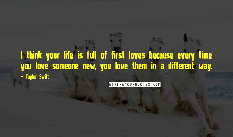 Taylor Swift Quotes: I think your life is full of first loves because every time you love someone new, you love them in a different way.