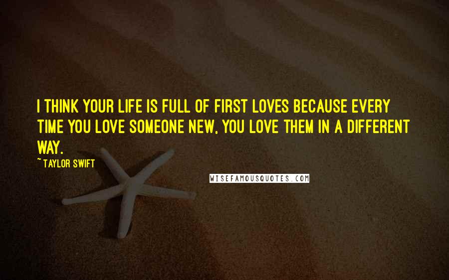 Taylor Swift Quotes: I think your life is full of first loves because every time you love someone new, you love them in a different way.