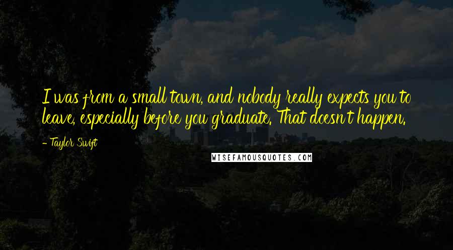 Taylor Swift Quotes: I was from a small town, and nobody really expects you to leave, especially before you graduate. That doesn't happen.