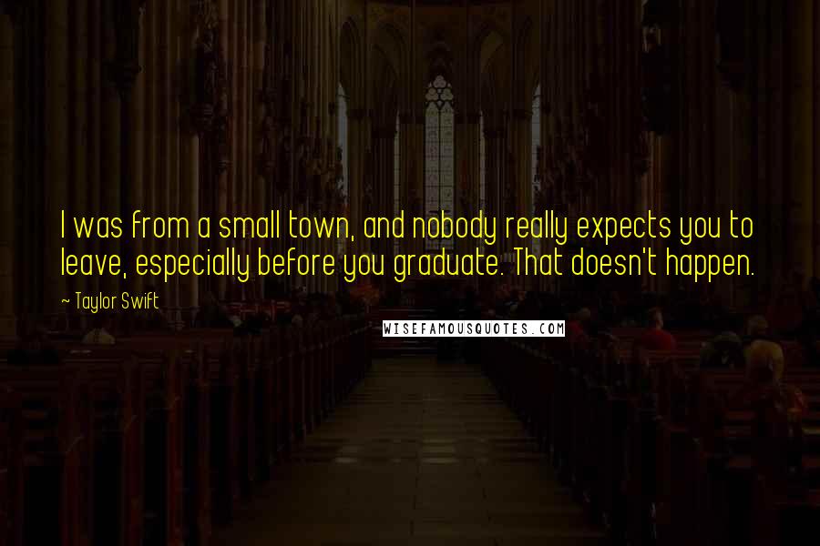 Taylor Swift Quotes: I was from a small town, and nobody really expects you to leave, especially before you graduate. That doesn't happen.