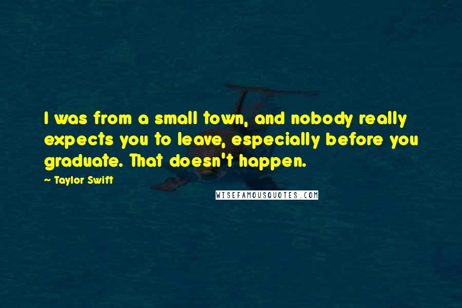 Taylor Swift Quotes: I was from a small town, and nobody really expects you to leave, especially before you graduate. That doesn't happen.