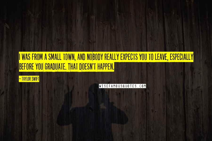 Taylor Swift Quotes: I was from a small town, and nobody really expects you to leave, especially before you graduate. That doesn't happen.