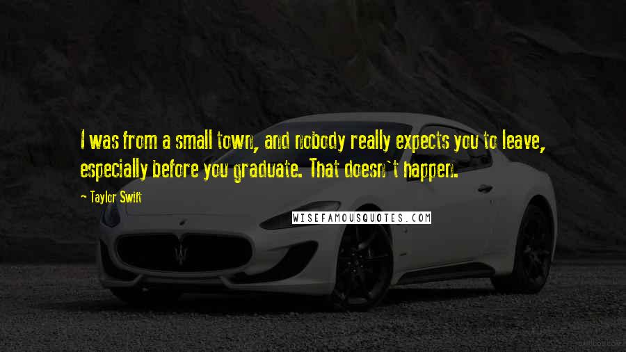 Taylor Swift Quotes: I was from a small town, and nobody really expects you to leave, especially before you graduate. That doesn't happen.