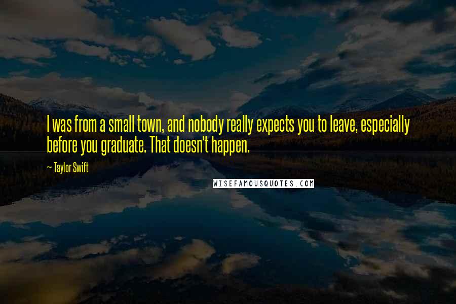 Taylor Swift Quotes: I was from a small town, and nobody really expects you to leave, especially before you graduate. That doesn't happen.