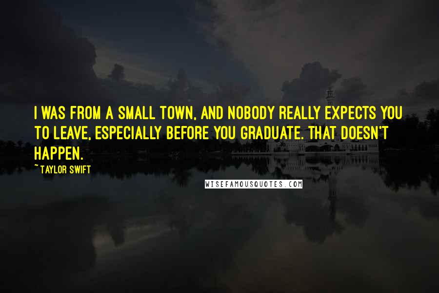 Taylor Swift Quotes: I was from a small town, and nobody really expects you to leave, especially before you graduate. That doesn't happen.