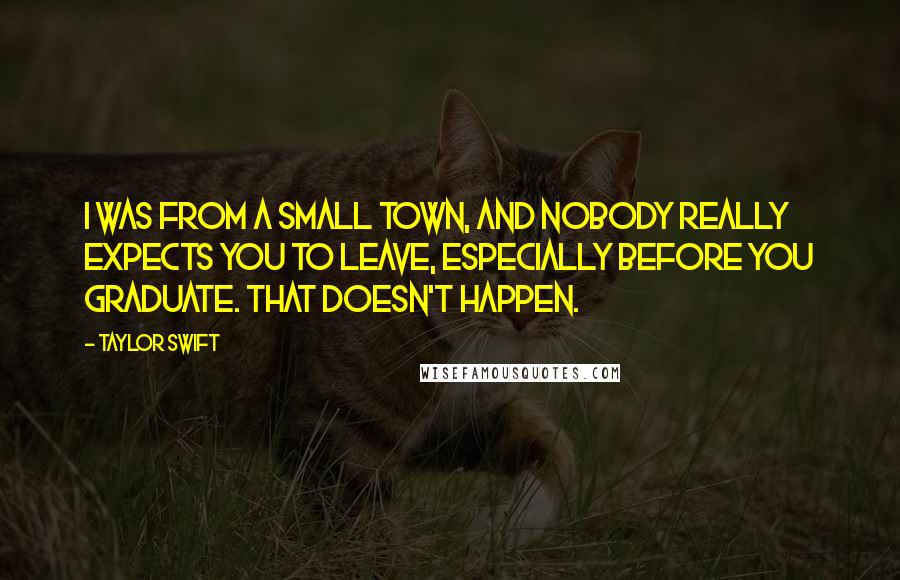 Taylor Swift Quotes: I was from a small town, and nobody really expects you to leave, especially before you graduate. That doesn't happen.