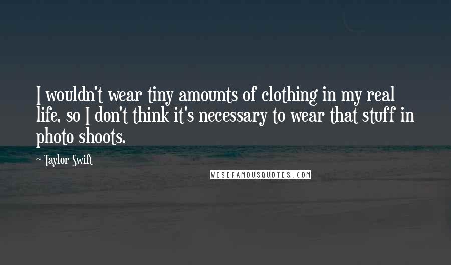 Taylor Swift Quotes: I wouldn't wear tiny amounts of clothing in my real life, so I don't think it's necessary to wear that stuff in photo shoots.