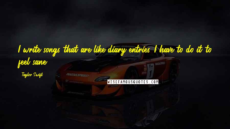 Taylor Swift Quotes: I write songs that are like diary entries. I have to do it to feel sane.