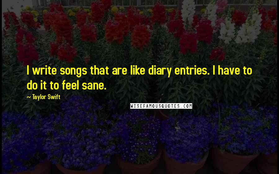 Taylor Swift Quotes: I write songs that are like diary entries. I have to do it to feel sane.