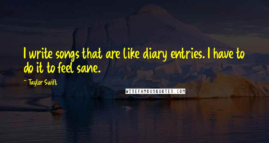 Taylor Swift Quotes: I write songs that are like diary entries. I have to do it to feel sane.