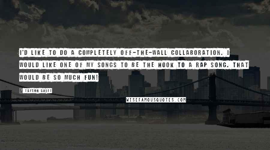 Taylor Swift Quotes: I'd like to do a completely off-the-wall collaboration. I would like one of my songs to be the hook to a rap song. That would be so much fun!