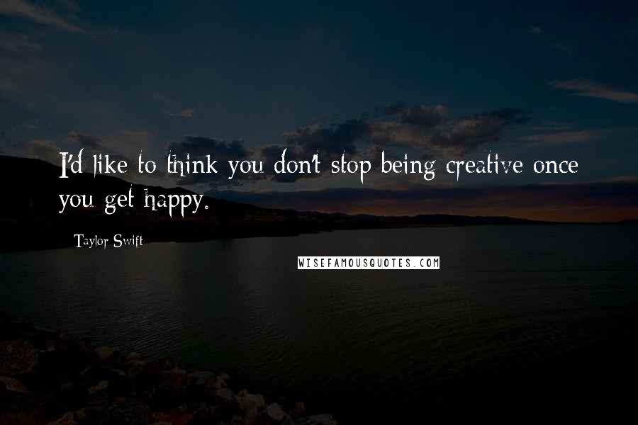 Taylor Swift Quotes: I'd like to think you don't stop being creative once you get happy.