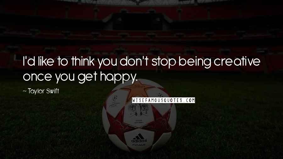 Taylor Swift Quotes: I'd like to think you don't stop being creative once you get happy.