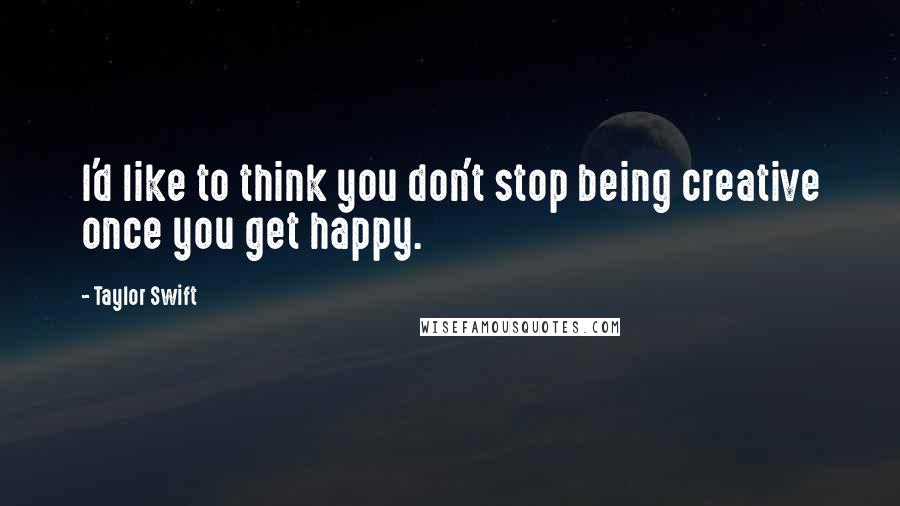 Taylor Swift Quotes: I'd like to think you don't stop being creative once you get happy.