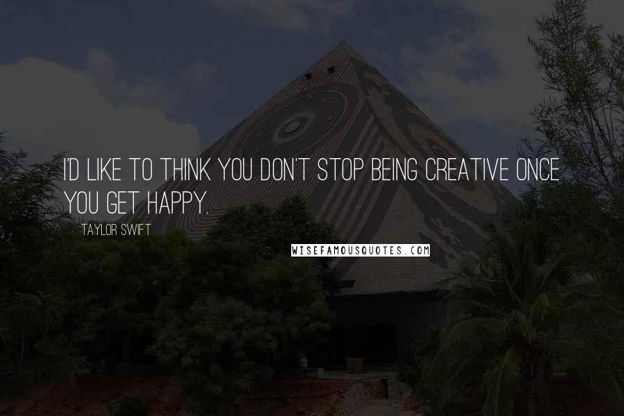 Taylor Swift Quotes: I'd like to think you don't stop being creative once you get happy.