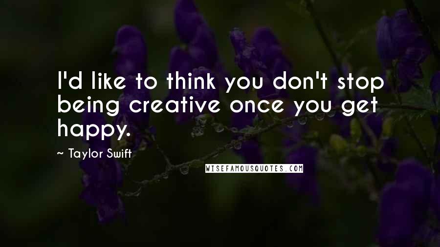 Taylor Swift Quotes: I'd like to think you don't stop being creative once you get happy.