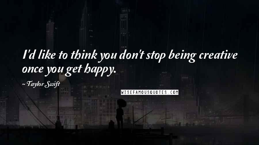 Taylor Swift Quotes: I'd like to think you don't stop being creative once you get happy.