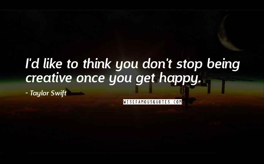 Taylor Swift Quotes: I'd like to think you don't stop being creative once you get happy.