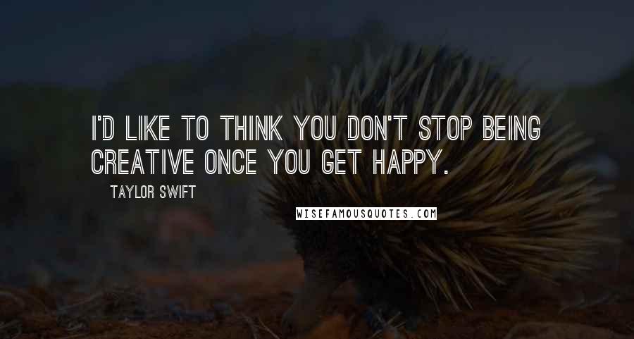 Taylor Swift Quotes: I'd like to think you don't stop being creative once you get happy.