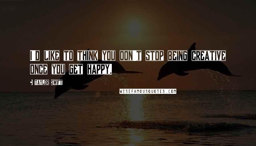 Taylor Swift Quotes: I'd like to think you don't stop being creative once you get happy.