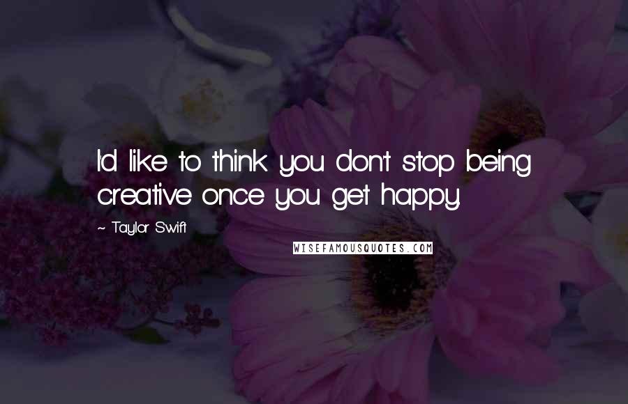 Taylor Swift Quotes: I'd like to think you don't stop being creative once you get happy.