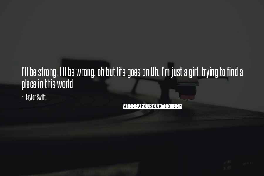 Taylor Swift Quotes: I'll be strong, I'll be wrong, oh but life goes on Oh, I'm just a girl, trying to find a place in this world