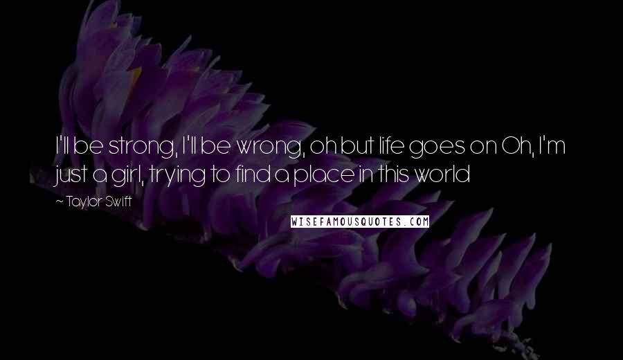 Taylor Swift Quotes: I'll be strong, I'll be wrong, oh but life goes on Oh, I'm just a girl, trying to find a place in this world