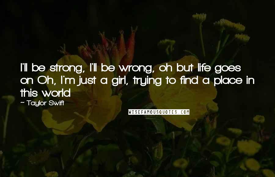 Taylor Swift Quotes: I'll be strong, I'll be wrong, oh but life goes on Oh, I'm just a girl, trying to find a place in this world