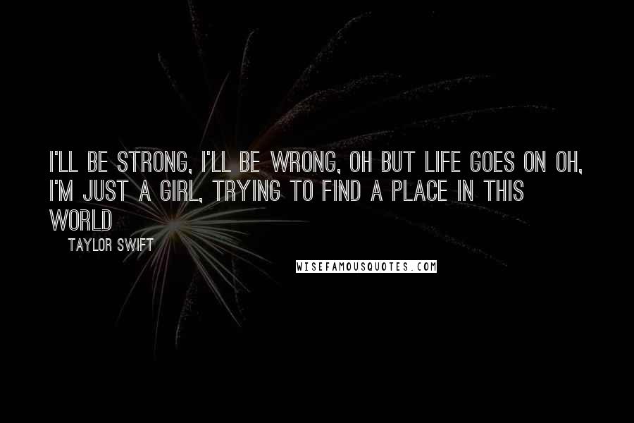 Taylor Swift Quotes: I'll be strong, I'll be wrong, oh but life goes on Oh, I'm just a girl, trying to find a place in this world